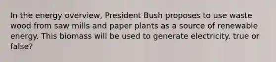 In the energy overview, President Bush proposes to use waste wood from saw mills and paper plants as a source of renewable energy. This biomass will be used to generate electricity. true or false?