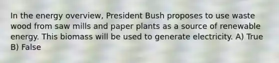 In the energy overview, President Bush proposes to use waste wood from saw mills and paper plants as a source of renewable energy. This biomass will be used to generate electricity. A) True B) False