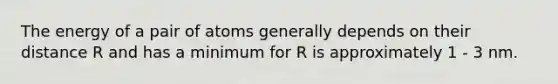 The energy of a pair of atoms generally depends on their distance R and has a minimum for R is approximately 1 - 3 nm.