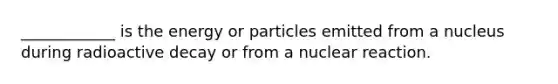 ____________ is the energy or particles emitted from a nucleus during radioactive decay or from a nuclear reaction.