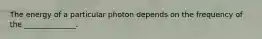 The energy of a particular photon depends on the frequency of the ______________.