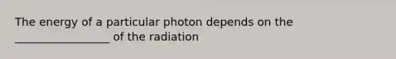 The energy of a particular photon depends on the _________________ of the radiation