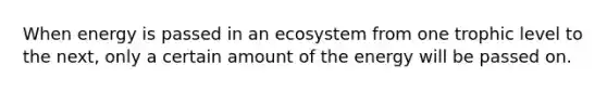 When energy is passed in an ecosystem from one trophic level to the next, only a certain amount of the energy will be passed on.