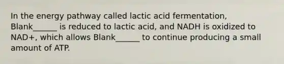 In the energy pathway called lactic acid fermentation, Blank______ is reduced to lactic acid, and NADH is oxidized to NAD+, which allows Blank______ to continue producing a small amount of ATP.