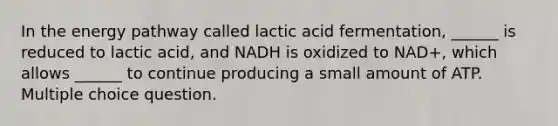 In the energy pathway called lactic acid fermentation, ______ is reduced to lactic acid, and NADH is oxidized to NAD+, which allows ______ to continue producing a small amount of ATP. Multiple choice question.