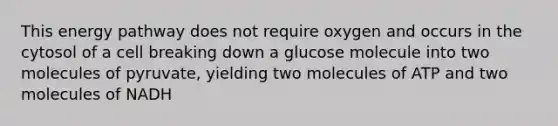 This energy pathway does not require oxygen and occurs in the cytosol of a cell breaking down a glucose molecule into two molecules of pyruvate, yielding two molecules of ATP and two molecules of NADH