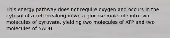 This energy pathway does not require oxygen and occurs in the cytosol of a cell breaking down a glucose molecule into two molecules of pyruvate, yielding two molecules of ATP and two molecules of NADH.