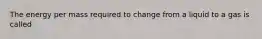 The energy per mass required to change from a liquid to a gas is called