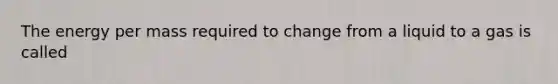 The energy per mass required to change from a liquid to a gas is called