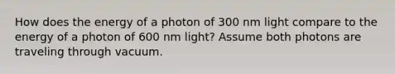 How does the energy of a photon of 300 nm light compare to the energy of a photon of 600 nm light? Assume both photons are traveling through vacuum.