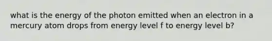 what is the energy of the photon emitted when an electron in a mercury atom drops from energy level f to energy level b?