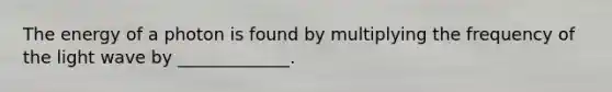 The energy of a photon is found by multiplying the frequency of the light wave by _____________.