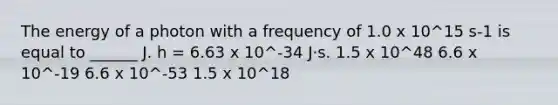 The energy of a photon with a frequency of 1.0 x 10^15 s-1 is equal to ______ J. h = 6.63 x 10^-34 J⋅s. 1.5 x 10^48 6.6 x 10^-19 6.6 x 10^-53 1.5 x 10^18