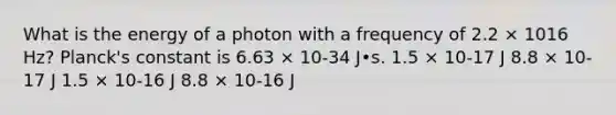 What is the energy of a photon with a frequency of 2.2 × 1016 Hz? Planck's constant is 6.63 × 10-34 J•s. 1.5 × 10-17 J 8.8 × 10-17 J 1.5 × 10-16 J 8.8 × 10-16 J