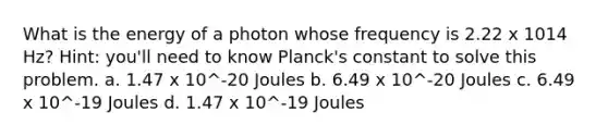 What is the energy of a photon whose frequency is 2.22 x 1014 Hz? Hint: you'll need to know Planck's constant to solve this problem. a. 1.47 x 10^-20 Joules b. 6.49 x 10^-20 Joules c. 6.49 x 10^-19 Joules d. 1.47 x 10^-19 Joules