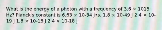 What is the energy of a photon with a frequency of 3.6 × 1015 Hz? Planck's constant is 6.63 × 10-34 J•s. 1.8 × 10-49 J 2.4 × 10-19 J 1.8 × 10-18 J 2.4 × 10-18 J