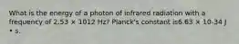 What is the energy of a photon of infrared radiation with a frequency of 2.53 × 1012 Hz? Planck's constant is6.63 × 10-34 J • s.