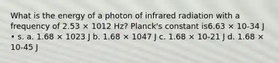 What is the energy of a photon of infrared radiation with a frequency of 2.53 × 1012 Hz? Planck's constant is6.63 × 10-34 J • s. a. 1.68 × 1023 J b. 1.68 × 1047 J c. 1.68 × 10-21 J d. 1.68 × 10-45 J