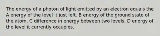 The energy of a photon of light emitted by an electron equals the A energy of the level it just left. B energy of the ground state of the atom. C difference in energy between two levels. D energy of the level it currently occupies.