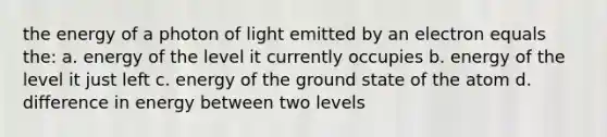 the energy of a photon of light emitted by an electron equals the: a. energy of the level it currently occupies b. energy of the level it just left c. energy of the ground state of the atom d. difference in energy between two levels