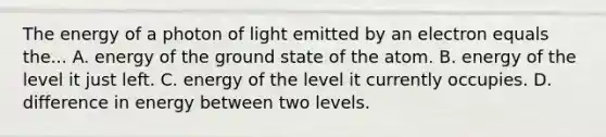 The energy of a photon of light emitted by an electron equals the... A. energy of the ground state of the atom. B. energy of the level it just left. C. energy of the level it currently occupies. D. difference in energy between two levels.