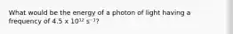 What would be the energy of a photon of light having a frequency of 4.5 x 10¹² s⁻¹?