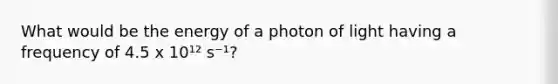 What would be the energy of a photon of light having a frequency of 4.5 x 10¹² s⁻¹?