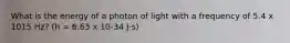 What is the energy of a photon of light with a frequency of 5.4 x 1015 Hz? (h = 6.63 x 10-34 J⋅s)