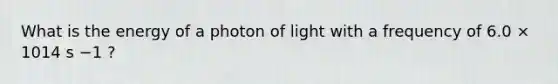 What is the energy of a photon of light with a frequency of 6.0 × 1014 s −1 ?