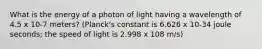 What is the energy of a photon of light having a wavelength of 4.5 x 10-7 meters? (Planck's constant is 6.626 x 10-34 joule seconds; the speed of light is 2.998 x 108 m/s)