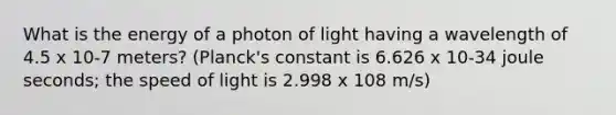 What is the energy of a photon of light having a wavelength of 4.5 x 10-7 meters? (Planck's constant is 6.626 x 10-34 joule seconds; the speed of light is 2.998 x 108 m/s)