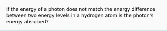 If the energy of a photon does not match the energy difference between two energy levels in a hydrogen atom is the photon's energy absorbed?