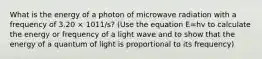 What is the energy of a photon of microwave radiation with a frequency of 3.20 × 1011/s? (Use the equation E=hv to calculate the energy or frequency of a light wave and to show that the energy of a quantum of light is proportional to its frequency)