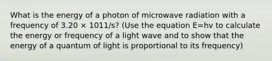 What is the energy of a photon of microwave radiation with a frequency of 3.20 × 1011/s? (Use the equation E=hv to calculate the energy or frequency of a light wave and to show that the energy of a quantum of light is proportional to its frequency)