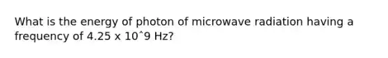 What is the energy of photon of microwave radiation having a frequency of 4.25 x 10ˆ9 Hz?