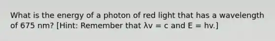 What is the energy of a photon of red light that has a wavelength of 675 nm? [Hint: Remember that λv = c and E = hv.]