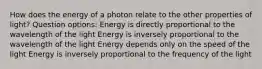 How does the energy of a photon relate to the other properties of light? Question options: Energy is directly proportional to the wavelength of the light Energy is inversely proportional to the wavelength of the light Energy depends only on the speed of the light Energy is inversely proportional to the frequency of the light