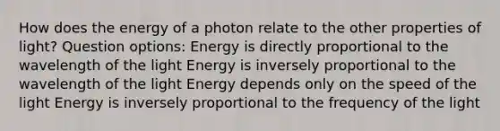 How does the energy of a photon relate to the other properties of light? Question options: Energy is directly proportional to the wavelength of the light Energy is inversely proportional to the wavelength of the light Energy depends only on the speed of the light Energy is inversely proportional to the frequency of the light