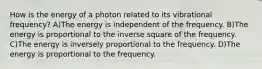 How is the energy of a photon related to its vibrational frequency? A)The energy is independent of the frequency. B)The energy is proportional to the inverse square of the frequency. C)The energy is inversely proportional to the frequency. D)The energy is proportional to the frequency.