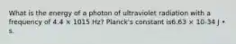 What is the energy of a photon of ultraviolet radiation with a frequency of 4.4 × 1015 Hz? Planck's constant is6.63 × 10-34 J • s.