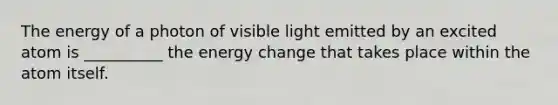 The energy of a photon of visible light emitted by an excited atom is __________ the energy change that takes place within the atom itself.