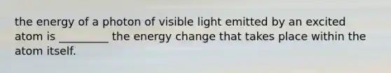 the energy of a photon of visible light emitted by an excited atom is _________ the energy change that takes place within the atom itself.