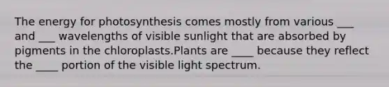 The energy for photosynthesis comes mostly from various ___ and ___ wavelengths of visible sunlight that are absorbed by pigments in the chloroplasts.Plants are ____ because they reflect the ____ portion of the visible light spectrum.