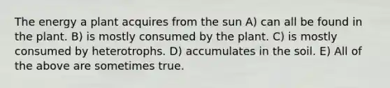 The energy a plant acquires from the sun A) can all be found in the plant. B) is mostly consumed by the plant. C) is mostly consumed by heterotrophs. D) accumulates in the soil. E) All of the above are sometimes true.