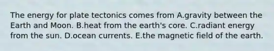 The energy for plate tectonics comes from A.gravity between the Earth and Moon. B.heat from the earth's core. C.radiant energy from the sun. D.ocean currents. E.the magnetic field of the earth.