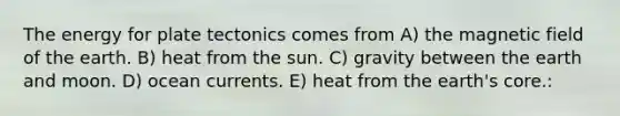 The energy for plate tectonics comes from A) the magnetic field of the earth. B) heat from the sun. C) gravity between the earth and moon. D) ocean currents. E) heat from the earth's core.: