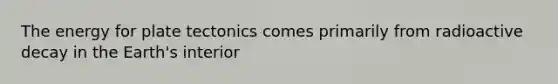 The energy for plate tectonics comes primarily from radioactive decay in the Earth's interior