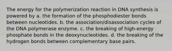 The energy for the polymerization reaction in DNA synthesis is powered by a. the formation of the phosphodiester bonds between nucleotides. b. the association/disassociation cycles of the DNA polymerase enzyme. c. the breaking of high-energy phosphate bonds in the deoxynucleotides. d. the breaking of the hydrogen bonds between complementary base pairs.