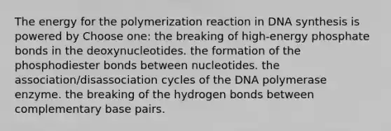 The energy for the polymerization reaction in DNA synthesis is powered by Choose one: the breaking of high-energy phosphate bonds in the deoxynucleotides. the formation of the phosphodiester bonds between nucleotides. the association/disassociation cycles of the DNA polymerase enzyme. the breaking of the hydrogen bonds between complementary base pairs.