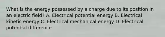 What is the energy possessed by a charge due to its position in an electric field? A. Electrical potential energy B. Electrical kinetic energy C. Electrical mechanical energy D. Electrical potential difference